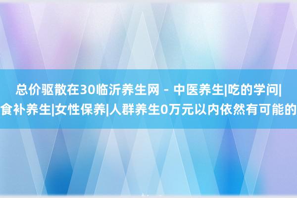 总价驱散在30临沂养生网 - 中医养生|吃的学问|食补养生|女性保养|人群养生0万元以内依然有可能的