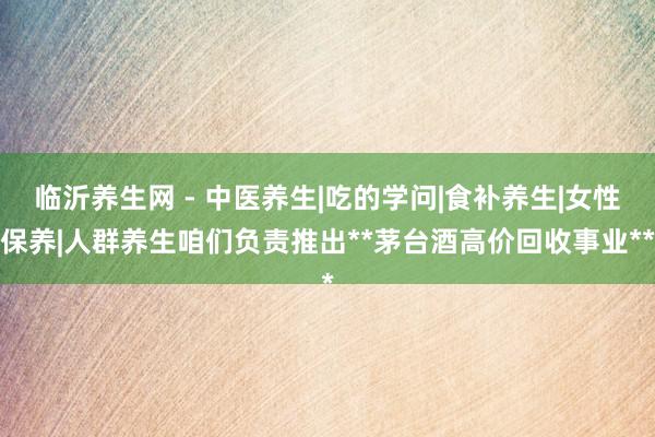 临沂养生网 - 中医养生|吃的学问|食补养生|女性保养|人群养生咱们负责推出**茅台酒高价回收事业**