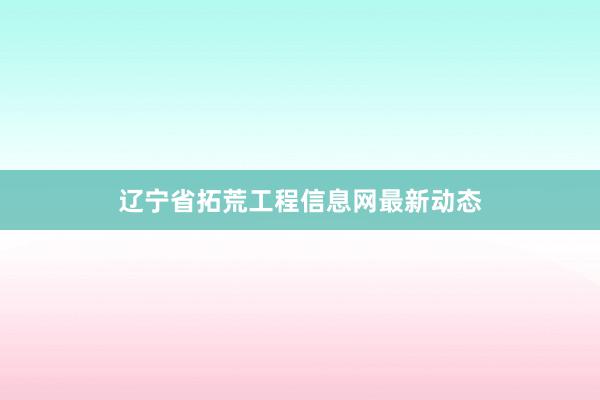辽宁省拓荒工程信息网最新动态